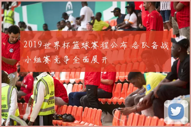 2019世界杯篮球赛程公布 各队备战小组赛竞争全面展开