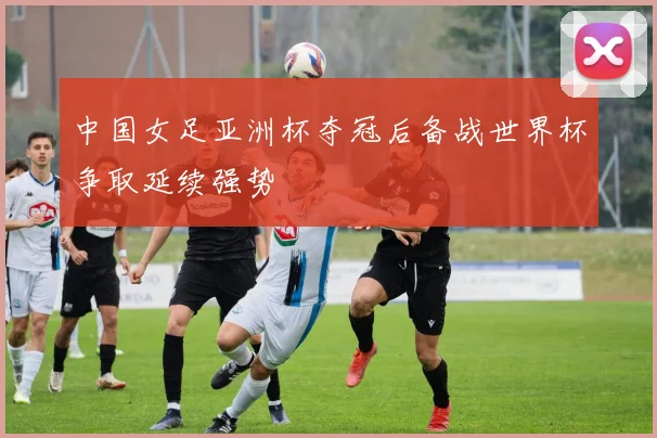 中国女足亚洲杯夺冠后备战世界杯争取延续强势