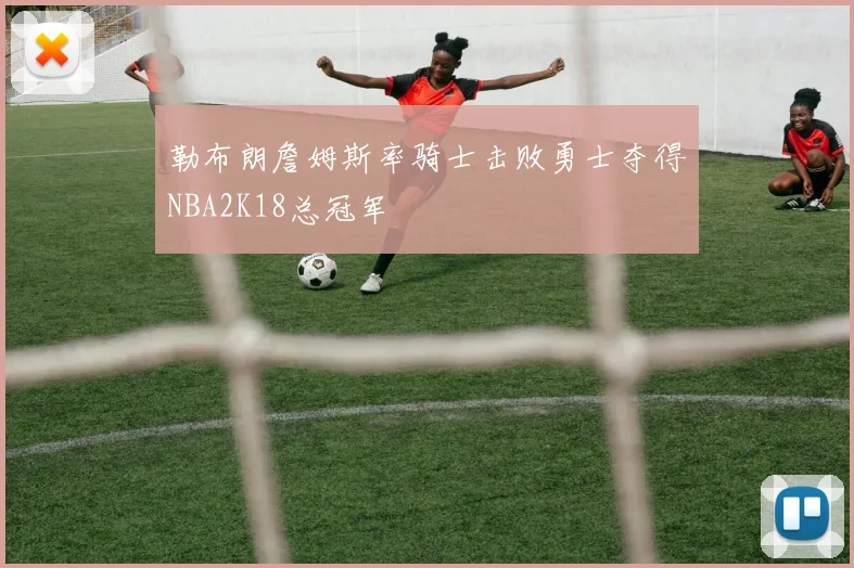 勒布朗詹姆斯率骑士击败勇士夺得NBA2K18总冠军