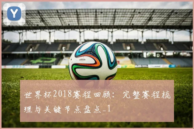 世界杯2018赛程回顾：完整赛程梳理与关键节点盘点_1