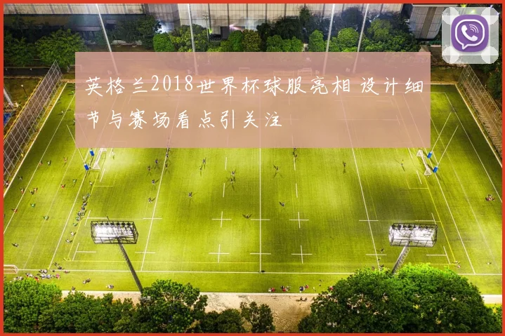 英格兰2018世界杯球服亮相 设计细节与赛场看点引关注