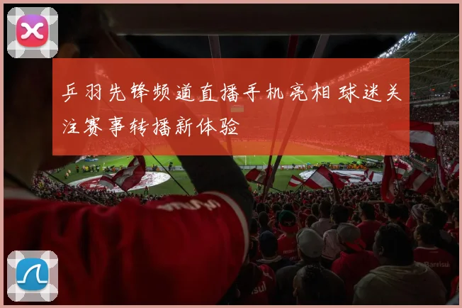 乒羽先锋频道直播手机亮相 球迷关注赛事转播新体验