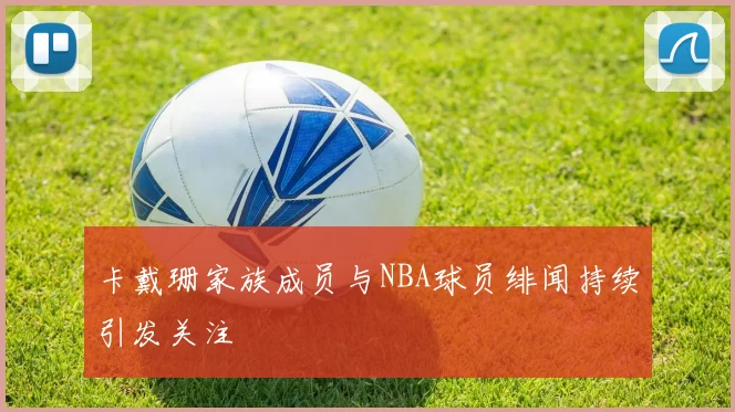 卡戴珊家族成员与NBA球员绯闻持续引发关注