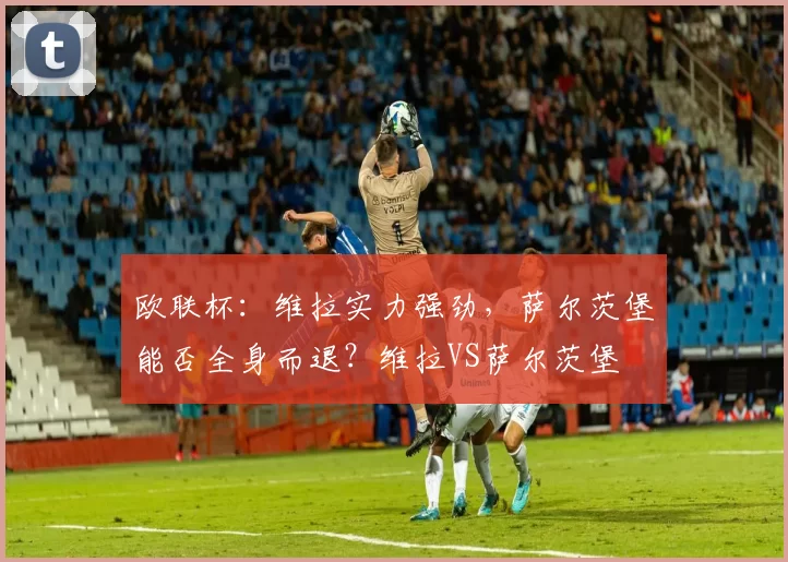 欧联杯：维拉实力强劲，萨尔茨堡能否全身而退？维拉VS萨尔茨堡