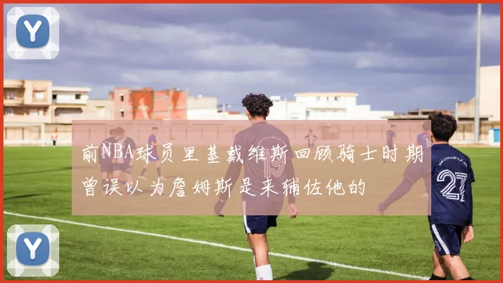 前NBA球员里基戴维斯回顾骑士时期曾误以为詹姆斯是来辅佐他的