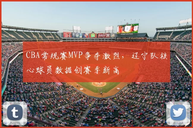 CBA常规赛MVP争夺激烈，辽宁队核心球员数据创赛季新高