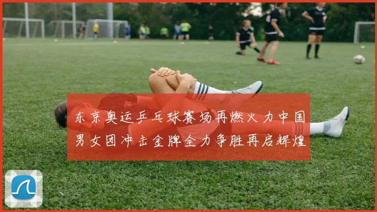 东京奥运乒乓球赛场再燃火力中国男女团冲击金牌全力争胜再启辉煌