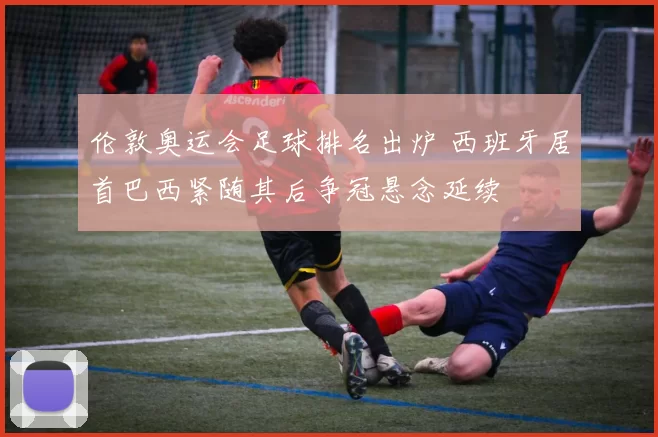 伦敦奥运会足球排名出炉 西班牙居首巴西紧随其后争冠悬念延续