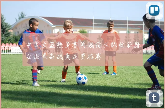 中国女篮热身赛再战荷兰队收获磨合成果备战奥运资格赛