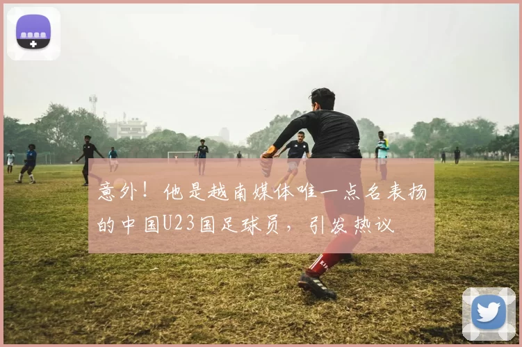 意外！他是越南媒体唯一点名表扬的中国U23国足球员，引发热议