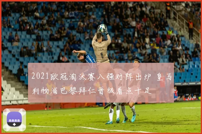 2021欧冠淘汰赛八强对阵出炉 皇马利物浦巴黎拜仁晋级看点十足