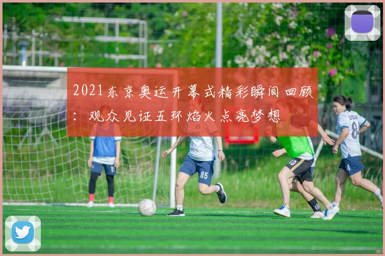 2021东京奥运开幕式精彩瞬间回顾：观众见证五环焰火点亮梦想