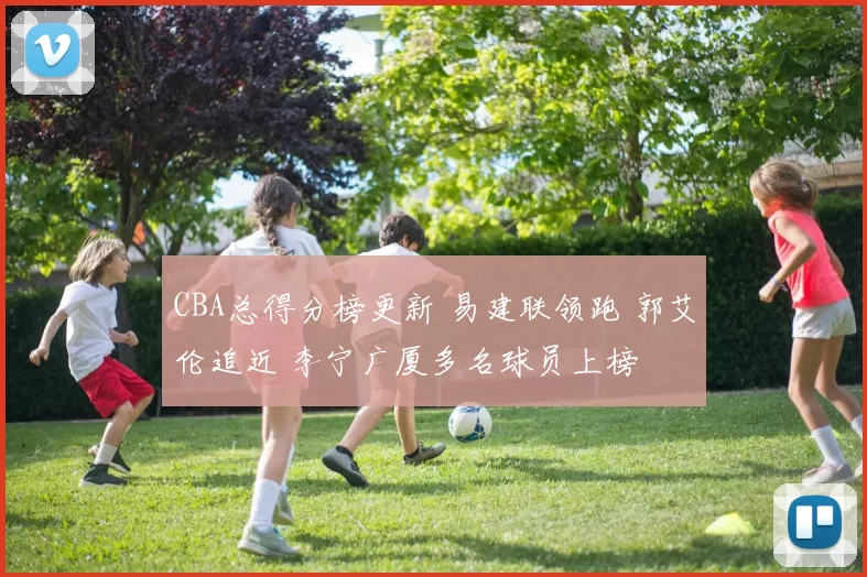 CBA总得分榜更新 易建联领跑 郭艾伦追近 李宁广厦多名球员上榜