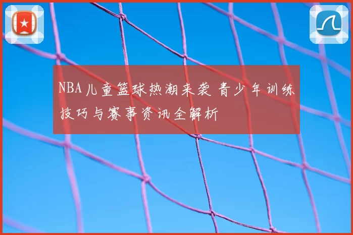 NBA儿童篮球热潮来袭 青少年训练技巧与赛事资讯全解析