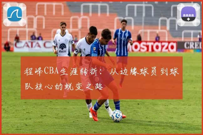 程峰CBA生涯转折：从边缘球员到球队核心的蜕变之路