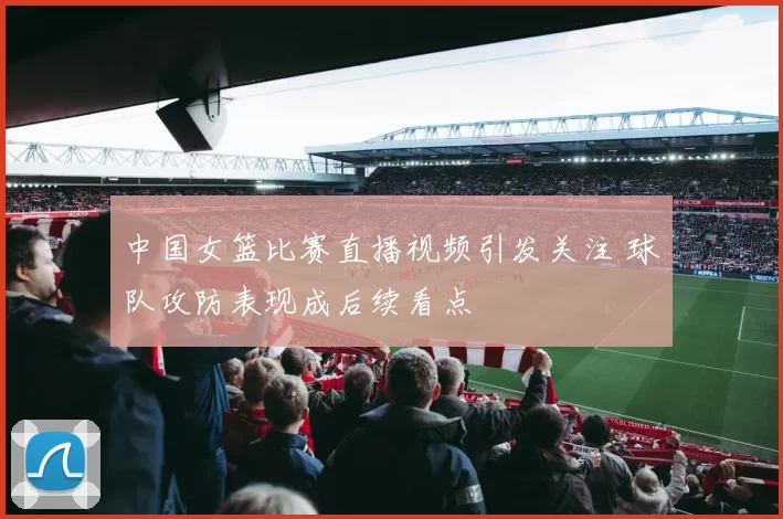 中国女篮比赛直播视频引发关注 球队攻防表现成后续看点