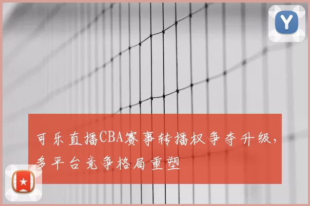可乐直播CBA赛事转播权争夺升级，多平台竞争格局重塑