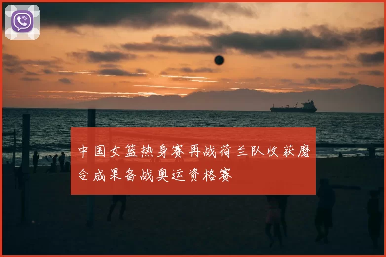 中国女篮热身赛再战荷兰队收获磨合成果备战奥运资格赛