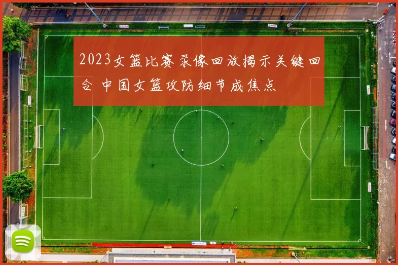 2023女篮比赛录像回放揭示关键回合 中国女篮攻防细节成焦点