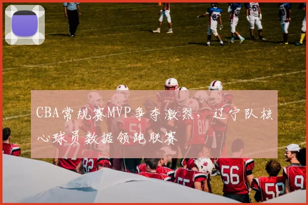 CBA常规赛MVP争夺激烈，辽宁队核心球员数据领跑联赛