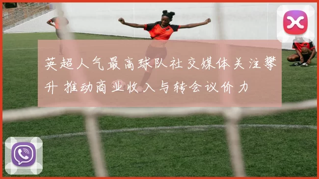 英超人气最高球队社交媒体关注攀升 推动商业收入与转会议价力
