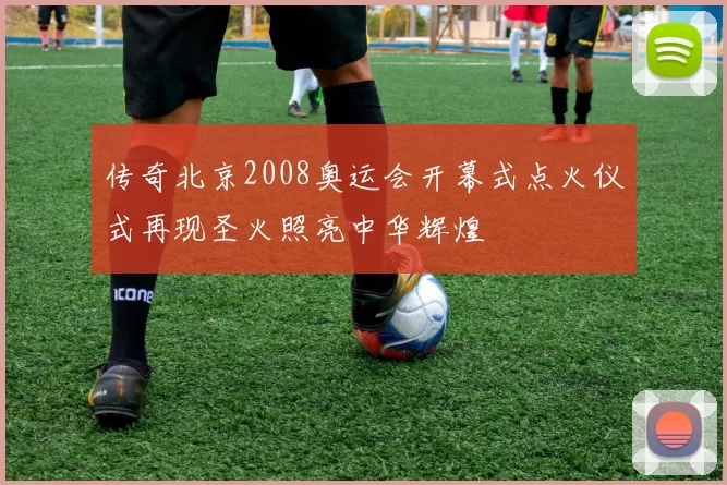 传奇北京2008奥运会开幕式点火仪式再现圣火照亮中华辉煌