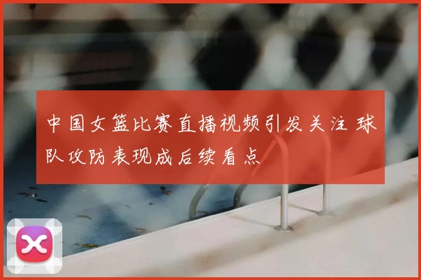 中国女篮比赛直播视频引发关注 球队攻防表现成后续看点