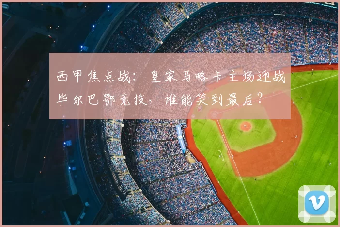 西甲焦点战：皇家马略卡主场迎战毕尔巴鄂竞技，谁能笑到最后？