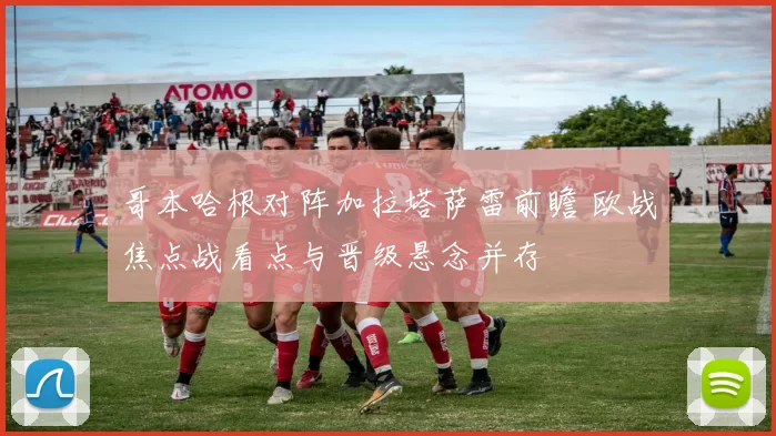 哥本哈根对阵加拉塔萨雷前瞻 欧战焦点战看点与晋级悬念并存