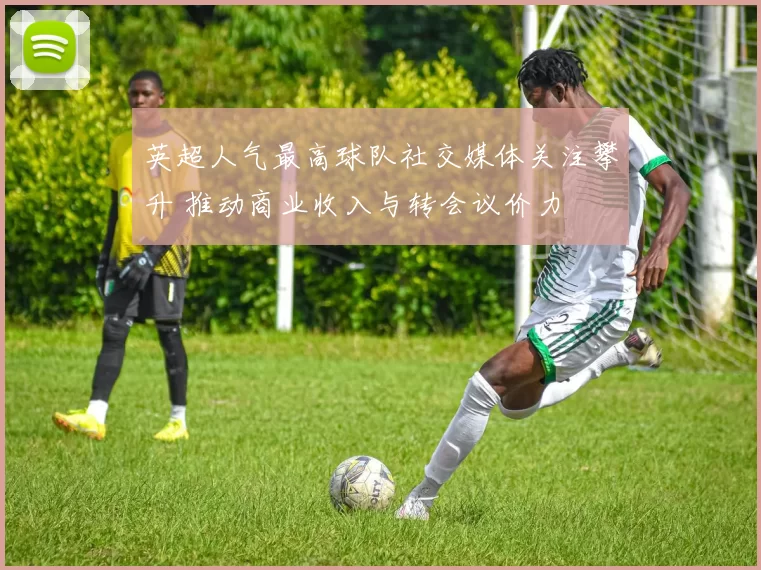 英超人气最高球队社交媒体关注攀升 推动商业收入与转会议价力