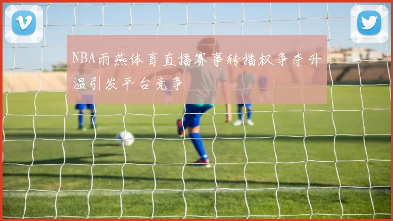 NBA雨燕体育直播赛事转播权争夺升温引发平台竞争
