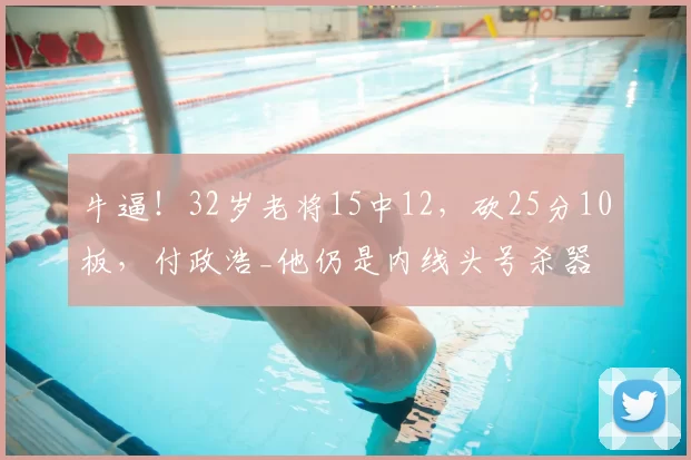 牛逼!32岁老将15中12,砍25分10板,付政浩_他仍是内线头号杀器