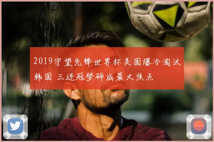 2019守望先锋世界杯美国爆冷淘汰韩国 三连冠梦碎成最大焦点