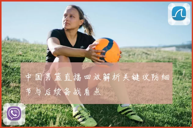 中国男篮直播回放解析关键攻防细节与后续备战看点