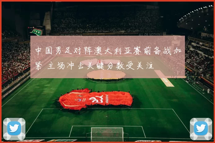 中国男足对阵澳大利亚赛前备战加紧 主场冲击关键分数受关注