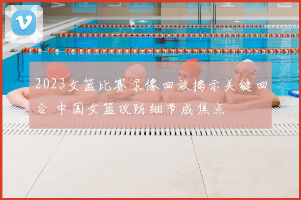 2023女篮比赛录像回放揭示关键回合 中国女篮攻防细节成焦点
