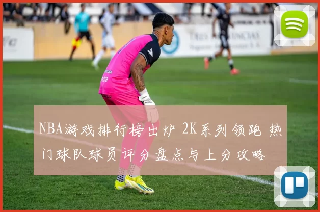 NBA游戏排行榜出炉 2K系列领跑 热门球队球员评分盘点与上分攻略