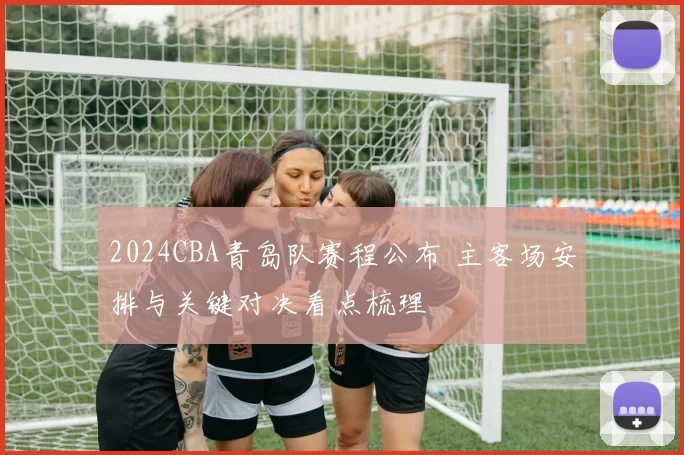 2024CBA青岛队赛程公布 主客场安排与关键对决看点梳理