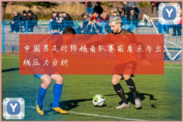 中国男足对阵越南队赛前看点与出线压力分析