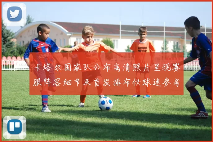 卡塔尔国家队公布高清照片呈现赛服阵容细节及首发排布供球迷参考