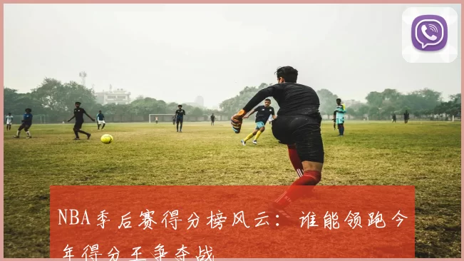 NBA季后赛得分榜风云：谁能领跑今年得分王争夺战