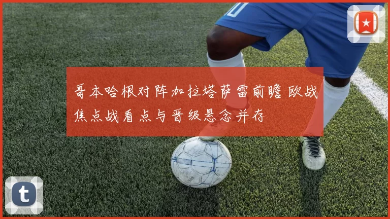 哥本哈根对阵加拉塔萨雷前瞻 欧战焦点战看点与晋级悬念并存