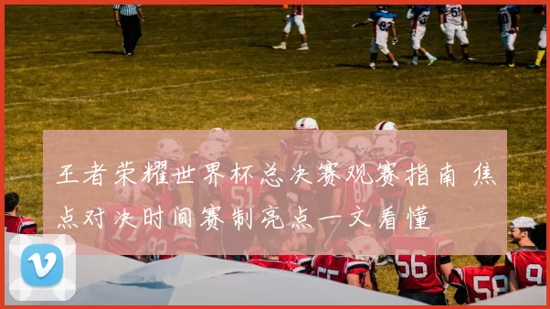 王者荣耀世界杯总决赛观赛指南 焦点对决时间赛制亮点一文看懂