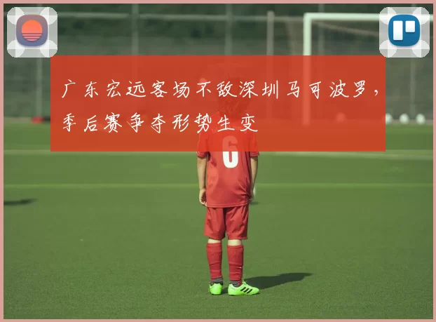 广东宏远客场不敌深圳马可波罗,季后赛争夺形势生变