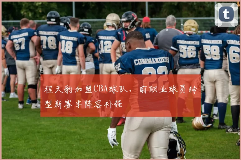 程天豹加盟CBA球队,前职业球员转型新赛季阵容补强