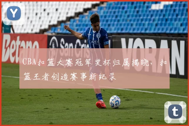 CBA扣篮大赛冠军奖杯归属揭晓，扣篮王者创造赛事新纪录