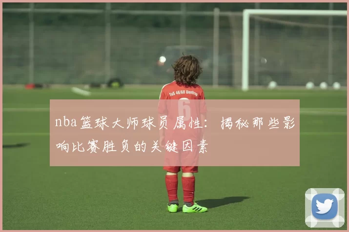 nba篮球大师球员属性：揭秘那些影响比赛胜负的关键因素