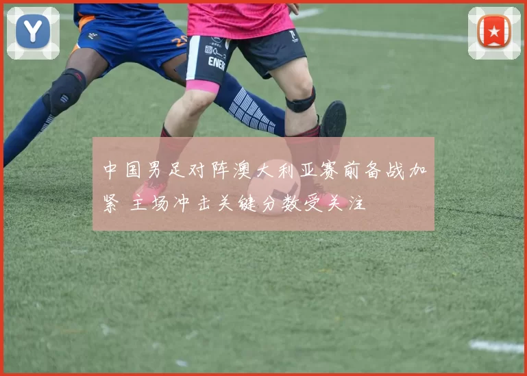 中国男足对阵澳大利亚赛前备战加紧 主场冲击关键分数受关注