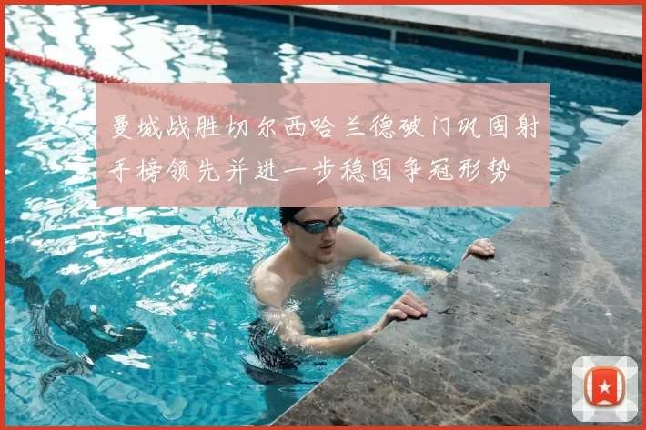 曼城战胜切尔西哈兰德破门巩固射手榜领先并进一步稳固争冠形势