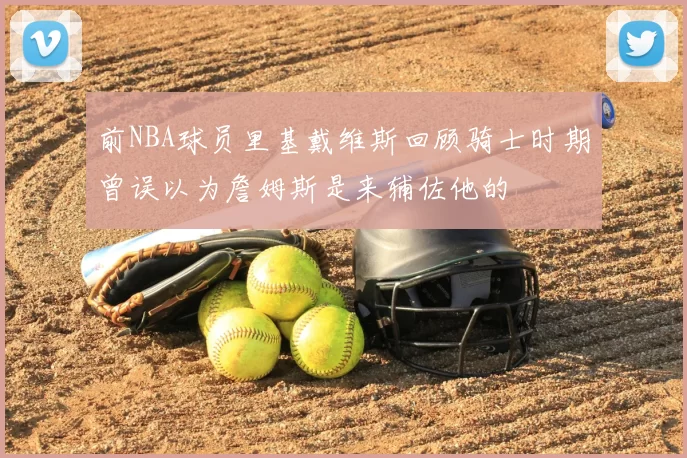 前NBA球员里基戴维斯回顾骑士时期曾误以为詹姆斯是来辅佐他的